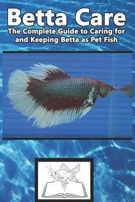 Betta Care: A teljes útmutató a Betta, mint kedvtelésből tartott halak gondozásához és tartásához - Betta Care: The Complete Guide to Caring for and Keeping Betta as Pet Fish