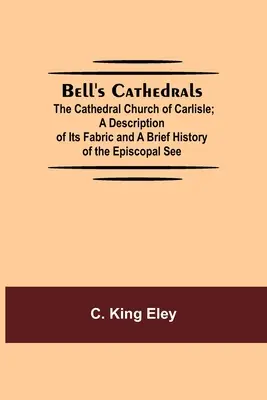 Bell's Cathedrals; The Cathedral Church Of Carlisle; A Description Of Its Fabric And A Short History Of The Episcopal See (A Carlisle-i székesegyház; A templom szerkezetének leírása és a püspöki székhely rövid története) - Bell'S Cathedrals; The Cathedral Church Of Carlisle; A Description Of Its Fabric And A Brief History Of The Episcopal See