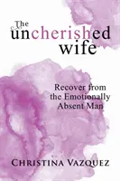 A gondozatlan feleség: Gyógyulj meg az érzelmileg távollévő férfitól - The Uncherished Wife: Recover from the Emotionally Absent Man