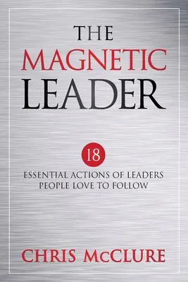 A mágneses vezér: A vezetők 18 alapvető cselekedete, akiket az emberek szeretnek követni - The Magnetic Leader: 18 Essential Actions of Leaders People Love To Follow