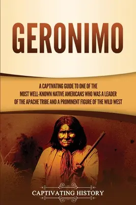 Geronimo: A Captivating Guide to One of the Most-Known Native Americans Who Was a Leader of the Apache Tribe and a Prominen - Geronimo: A Captivating Guide to One of the Most Well-Known Native Americans Who Was a Leader of the Apache Tribe and a Prominen