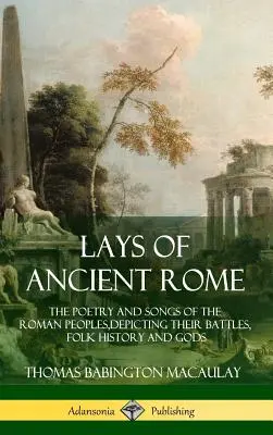 Az ókori Róma fekvései: A római népek versei és énekei, harcaik, népi történelmük és isteneik ábrázolásával - Lays of Ancient Rome: The Poetry and Songs of the Roman Peoples, Depicting Their Battles, Folk History and Gods