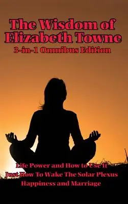 Elizabeth Towne bölcsessége: Életerő és hogyan használjuk, Csak hogyan ébresszük fel a Solar Plexust, Boldogság és házasság - The Wisdom of Elizabeth Towne: Life Power and How to Use It, Just How to Wake the Solar Plexus, Happiness and Marriage