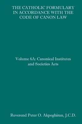 A katolikus formulárium az egyházi törvénykönyvvel összhangban: 6A. kötet: Az egyházi intézmények és társaságok törvényei - The Catholic Formulary in Accordance with the Code of Canon Law: Volume 6A: Canonical Institutes and Societies Acts