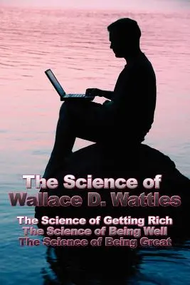 Wallace D. Wattles tudománya: A meggazdagodás tudománya, A jólét tudománya, A nagyszerűség tudománya - The Science of Wallace D. Wattles: The Science of Getting Rich, The Science of Being Well, The Science of Being Great