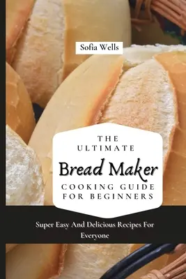 A végső kenyérsütő szakácskönyv kezdőknek: Szuper könnyű és finom receptek mindenkinek - The Ultimate Bread Maker Cooking Guide For Beginners: Super Easy And Delicious Recipes For Everyone
