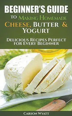 Kezdők útmutatója a házi sajt, vaj és joghurt készítéséhez: Ízletes receptek tökéletes minden kezdő számára! - Beginners Guide to Making Homemade Cheese, Butter & Yogurt: Delicious Recipes Perfect for Every Beginner!