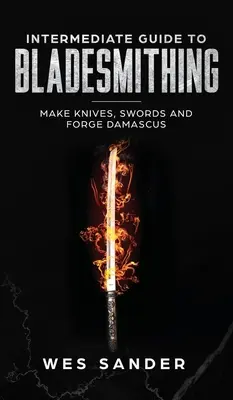 Középfokú útmutató a pengekovácsoláshoz: Kések, kardok készítése és damaszkuszi kovácsolás - Intermediate Guide to Bladesmithing: Make Knives, Swords, and Forge Damascus