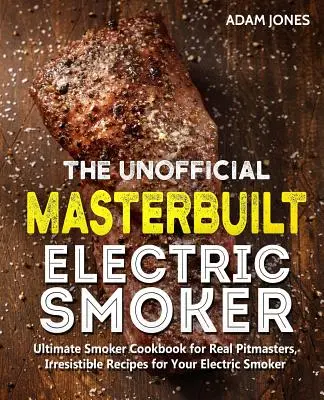 A nem hivatalos Masterbuilt elektromos füstölő szakácskönyv: Ultimate Smoker Cookbook for Real Pitmasters, Ellenállhatatlan receptek az elektromos füstölőhöz - The Unofficial Masterbuilt Electric Smoker Cookbook: Ultimate Smoker Cookbook for Real Pitmasters, Irresistible Recipes for Your Electric Smoker