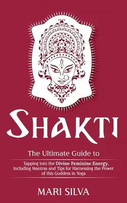 Shakti: A végső útmutató az isteni női energia megcsapolásához, beleértve a mantrákat és tippeket az erejének kihasználásához. - Shakti: The Ultimate Guide to Tapping into the Divine Feminine Energy, Including Mantras and Tips for Harnessing the Power of