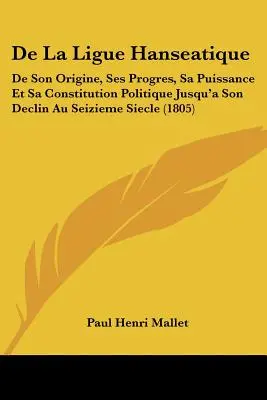 De La Ligue Hanseatique: De Son Origine, Ses Progres, Sa Puissance Et Sa Constitution Politique Jusqu'a Son Declin Au Seizieme Siecle