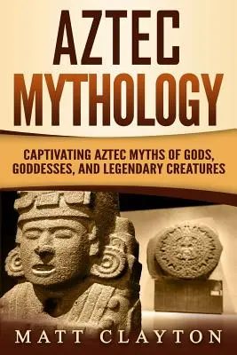 Azték mitológia: Az istenek, istennők és legendás teremtmények magával ragadó azték mítoszai - Aztec Mythology: Captivating Aztec Myths of Gods, Goddesses, and Legendary Creatures