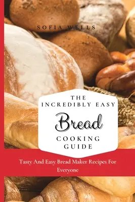 A hihetetlenül egyszerű kenyérsütés útmutatója: Ízletes és egyszerű kenyérsütő receptek mindenki számára - The Incredibly Easy Bread Cooking Guide: Tasty And Easy Bread Maker Recipes For Everyone