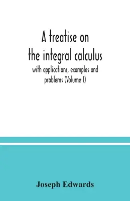 Értekezés az integrálszámításról; alkalmazásokkal, példákkal és problémákkal (I. kötet) - A treatise on the integral calculus; with applications, examples and problems (Volume I)