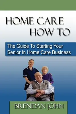 Otthoni ápolás Hogyan kell: Az útmutató az otthoni ápolással foglalkozó idősek vállalkozásának elindításához - Home Care How to: The Guide to Starting Your Senior in Home Care Business