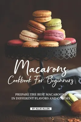 Macaron szakácskönyv kezdőknek: Készítsd el a legjobb makarónikat különböző ízekben és színekben! - Macarons Cookbook for Beginners: Prepare the Best Macaroons in Different Flavors and Colors