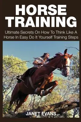 Horse Training: Végső titkok arról, hogyan gondolkodj úgy, mint egy ló, egyszerű, csináld magad tréninglépésekben - Horse Training: Ultimate Secrets on How to Think Like a Horse in Easy Do It Yourself Training Steps