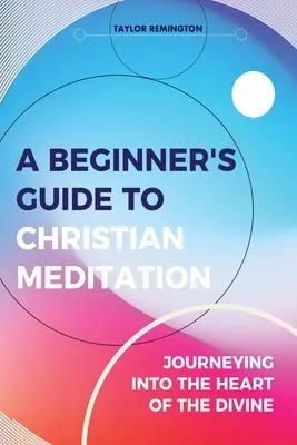 A kezdő útmutató a keresztény meditációhoz: Utazás az isteni szívbe - A Beginner's Guide To Christian Meditation: Journeying into the Heart of the Divine