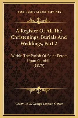 A keresztelések, temetések és esküvők nyilvántartása, 2. rész: A Saint Peters Upon Cornhill plébánián belüli összes keresztelés, temetés és esküvő. - A Register Of All The Christenings, Burials And Weddings, Part 2: Within The Parish Of Saint Peters Upon Cornhill