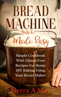 Könnyű kenyérsütőgép: Egyszerű szakácskönyv gluténmentes receptekkel otthoni barkácsgépes sütéshez a kenyérsütő segítségével - Bread Machine Made Easy: Simple Cookbook With Gluten Free Recipes For Home DIY Baking Using Your Bread Maker