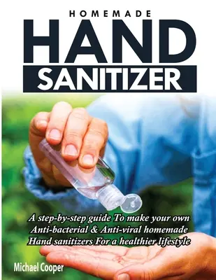 Házi készítésű kézfertőtlenítő: A Step-By-Step Guide to Make Your Own Anti-Bacterial & Anti-Viral Homemade Hand Sanitizers for A Healthier Lifestyle (Házi kézfertőtlenítő szerek az egészségesebb életmódért) - Homemade Hand Sanitizer: A Step-By-Step Guide to Make Your Own Anti-Bacterial & Anti-Viral Homemade Hand Sanitizers for A Healthier Lifestyle