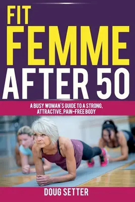 Fit Femme 50 után: Egy elfoglalt nő útmutatója az erős, vonzó, fájdalommentes testhez - Fit Femme After 50: A Busy Woman's Guide to a Strong, Attractive, Pain-Free Body