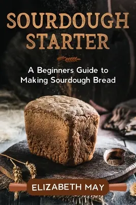 Sourdough Starter: A kezdő útmutató a kovászos kenyér készítéséhez - Sourdough Starter: A Beginners Guide to Making Sourdough Bread