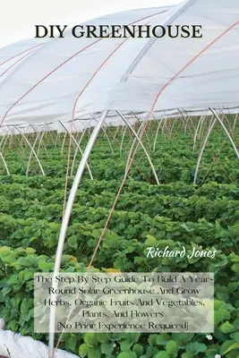 DIY üvegház: The Step By Step Guide To Build A Year-Round Solar Greenhouse And Grow Herbs, Organic Fruits And Vegetables, Plants, A - DIY Greenhouse: The Step By Step Guide To Build A Year-Round Solar Greenhouse And Grow Herbs, Organic Fruits And Vegetables, Plants, A