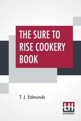 The Sure To Rise Cookery Book: Kifejezetten összeállított, és hasznos mindennapi recepteket, valamint főzési tanácsokat tartalmaz T. J. Edmonds által - The Sure To Rise Cookery Book: Is Especially Compiled, And Contains Useful Everyday Recipes, Also, Cooking Hints By T. J. Edmonds