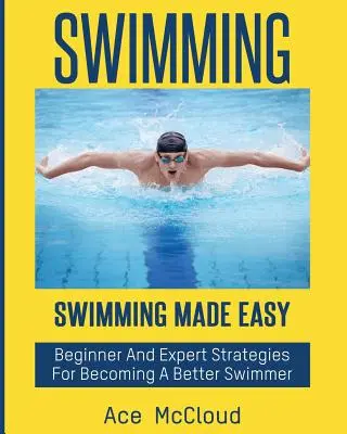 Úszás: Swimming Made Easy: Kezdő és szakértő stratégiák egy jobb úszóvá váláshoz - Swimming: Swimming Made Easy: Beginner and Expert Strategies For Becoming A Better Swimmer