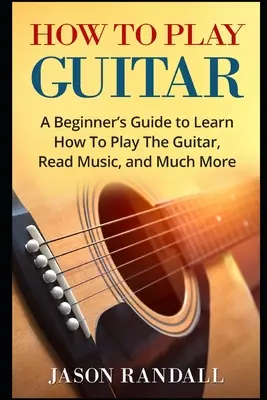 Hogyan kell gitározni: A Beginner's Guide to Learn How To Play The Guitar, Read Music, and Much More (Kezdők útmutatója a gitározáshoz, kottaolvasáshoz és még sok máshoz) - How To Play Guitar: A Beginner's Guide to Learn How To Play The Guitar, Read Music, and Much More