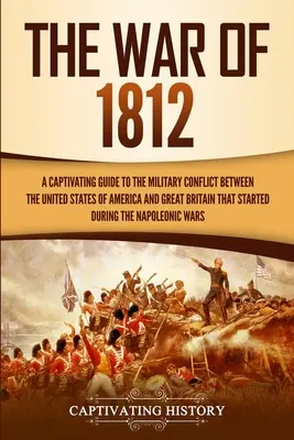 Az 1812-es háború: A Captivating Guide to the Military Conflict between the United States of America and Great Britain That Started durin - The War of 1812: A Captivating Guide to the Military Conflict between the United States of America and Great Britain That Started durin