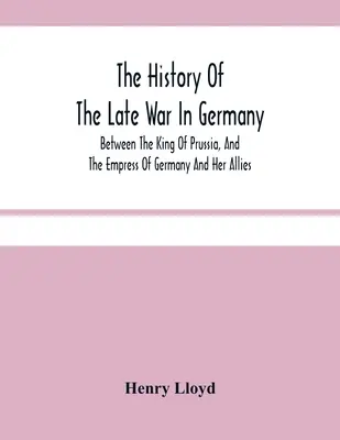 A késői németországi háború története; Poroszország királya, Németország császárnéja és szövetségesei között - The History Of The Late War In Germany; Between The King Of Prussia, And The Empress Of Germany And Her Allies