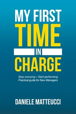 Az első alkalom, hogy én vagyok a főnök: Gyakorlati útmutató új vezetők számára - My First Time in Charge: Stop Worrying - Start Performing Practical Guide for New Managers