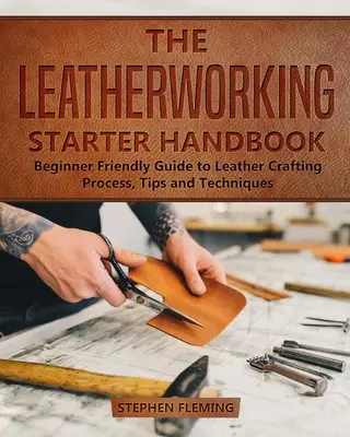 A bőrművesség kezdő kézikönyve: Kezdőbarát útmutató a bőrművesség folyamatához, tippekhez és technikákhoz - The Leatherworking Starter Handbook: Beginner Friendly Guide to Leather Crafting Process, Tips and Techniques