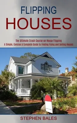 Flipping Houses: Egyszerű, tömör és teljes útmutató a házak javításának és eladásának megtalálásához - Flipping Houses: A Simple, Concise & Complete Guide to Finding Fixing and Selling Houses