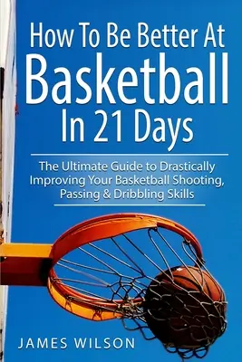 Hogyan legyél jobb kosárlabdában 21 nap alatt: A végső útmutató a kosárlabda dobó-, passzolási és dribblingkészség drasztikus javításához - How to Be Better At Basketball in 21 days: The Ultimate Guide to Drastically Improving Your Basketball Shooting, Passing and Dribbling Skills