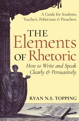 A retorika elemei: Hogyan írjunk és beszéljünk világosan és meggyőzően -- Útmutató diákoknak, tanároknak, politikusoknak és prédikátoroknak - The Elements of Rhetoric: How to Write and Speak Clearly and Persuasively -- A Guide for Students, Teachers, Politicians & Preachers