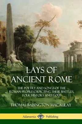 Lays of Ancient Rome: The Poetry and Songs of the Roman Peoples, Depicting their Battles, Folk History and Gods - Lays of Ancient Rome: The Poetry and Songs of the Roman Peoples, Depicting Their Battles, Folk History and Gods