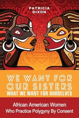 Azt akarjuk a testvéreinknek, amit magunknak akarunk: African American Women Who Practice Polygyny/Polygamy by Consent - We Want for Our Sisters What We Want for Ourselves: African American Women Who Practice Polygyny/Polygamy by Consent