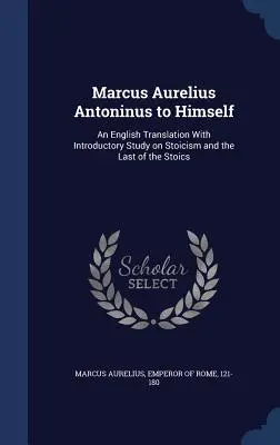 Marcus Aurelius Antoninus önmagának: Angol fordítás bevezető tanulmányokkal a sztoicizmusról és a sztoikusok utolsójáról - Marcus Aurelius Antoninus to Himself: An English Translation with Introductory Study on Stoicism and the Last of the Stoics