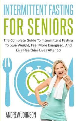 Időszakos böjt idősebbeknek: The Complete Guide To Intermittent Fasting To Lose Weight, Feel More Energized, And Live Healthier Lives After 50 - Intermittent Fasting For Seniors: The Complete Guide To Intermittent Fasting To Lose Weight, Feel More Energized, And Live Healthier Lives After 50