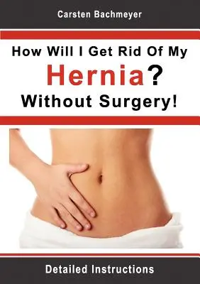 Hogyan fogok megszabadulni a sérvemtől? Műtét nélkül!: Részletes utasítások - How Will I Get Rid Of My Hernia? Without Surgery!: Detailed Instructions