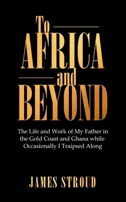 Afrikába és azon túl: Apám élete és munkássága az Aranyparton és Ghánában, miközben időnként én is végigkísértem őket - To Africa and Beyond: The Life and Work of My Father in the Gold Coast and Ghana While Occasionally I Traipsed Along
