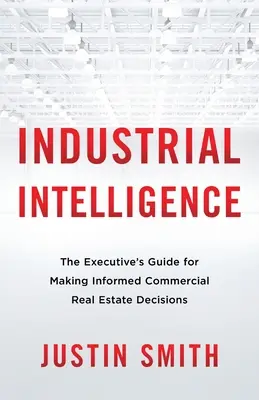 Ipari intelligencia: A vezetői útmutató a megalapozott kereskedelmi ingatlanokkal kapcsolatos döntések meghozatalához - Industrial Intelligence: The Executive's Guide for Making Informed Commercial Real Estate Decisions