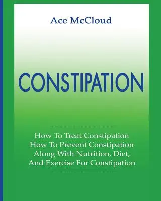 Székrekedés: Hogyan kezeljük a székrekedést: Hogyan lehet megelőzni a székrekedést: Táplálkozással, diétával és testmozgással együtt a székrekedés ellen. - Constipation: How To Treat Constipation: How To Prevent Constipation: Along With Nutrition, Diet, And Exercise For Constipation