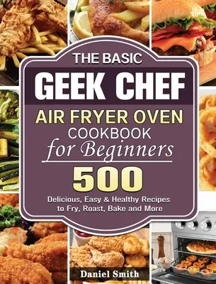 The Basic Geek Chef Air Fryer Oven Cookbook for Beginners: 500 finom, könnyű és egészséges recept sütéshez, sütéshez, sütéshez és még sok máshoz. - The Basic Geek Chef Air Fryer Oven Cookbook for Beginners: 500 Delicious, Easy & Healthy Recipes to Fry, Roast, Bake and More