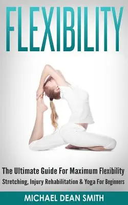 Rugalmasság: The Ultimate Guide For Maximum Flexibility - Stretching, Sérülésrehabilitáció és jóga kezdők számára - Flexibility: The Ultimate Guide For Maximum Flexibility - Stretching, Injury Rehabilitation & Yoga For Beginners