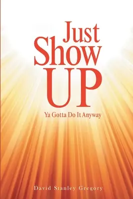 Just Show Up: Ya Gotta Do It Anyway (Csak mutasd meg: Mindenképpen meg kell tenned) - Just Show Up: Ya Gotta Do It Anyway
