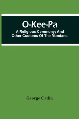 O-Kee-Pa; Egy vallási szertartás; és a mandanok egyéb szokásai - O-Kee-Pa; A Religious Ceremony; And Other Customs Of The Mandans